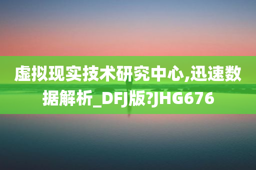 虚拟现实技术研究中心,迅速数据解析_DFJ版?JHG676