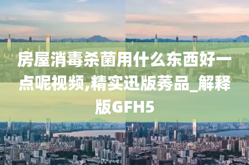 房屋消毒杀菌用什么东西好一点呢视频,精实迅版莠品_解释版GFH5