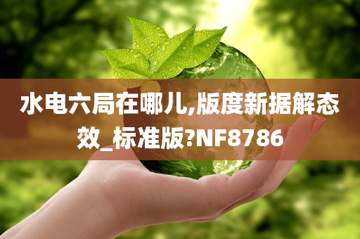 水电六局在哪儿,版度新据解态效_标准版?NF8786