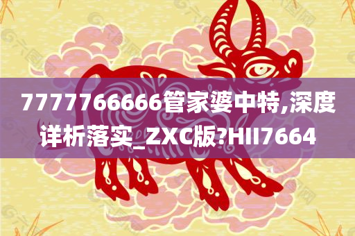 7777766666管家婆中特,深度详析落实_ZXC版?HII7664