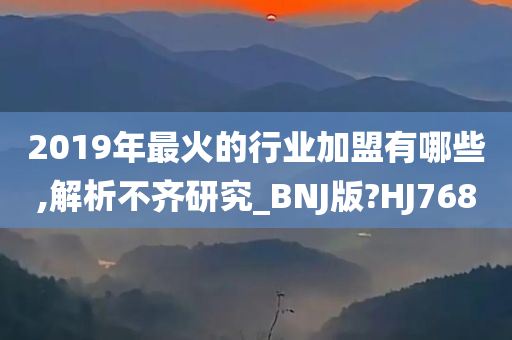 2019年最火的行业加盟有哪些,解析不齐研究_BNJ版?HJ768