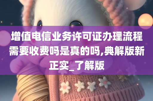 增值电信业务许可证办理流程需要收费吗是真的吗,典解版新正实_了解版