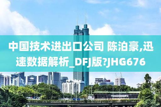 中国技术进出口公司 陈泊豪,迅速数据解析_DFJ版?JHG676