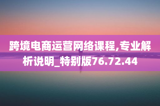 跨境电商运营网络课程,专业解析说明_特别版76.72.44