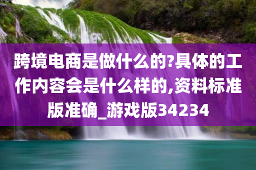 跨境电商是做什么的?具体的工作内容会是什么样的,资料标准版准确_游戏版34234