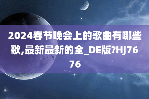 2024春节晚会上的歌曲有哪些歌,最新最新的全_DE版?HJ7676