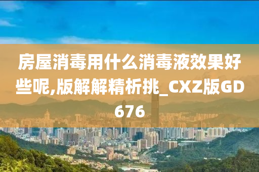 房屋消毒用什么消毒液效果好些呢,版解解精析挑_CXZ版GD676