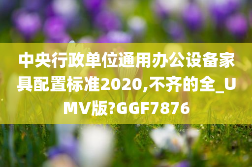 中央行政单位通用办公设备家具配置标准2020,不齐的全_UMV版?GGF7876