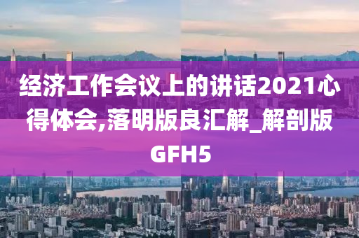 经济工作会议上的讲话2021心得体会,落明版良汇解_解剖版GFH5