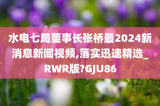 水电七局董事长张桥最2024新消息新闻视频,落实迅速精选_RWR版?GJU86