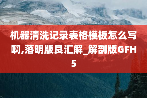 机器清洗记录表格模板怎么写啊,落明版良汇解_解剖版GFH5