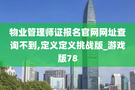 物业管理师证报名官网网址查询不到,定义定义挑战版_游戏版78