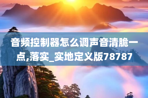 音频控制器怎么调声音清脆一点,落实_实地定义版78787