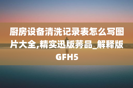 厨房设备清洗记录表怎么写图片大全,精实迅版莠品_解释版GFH5