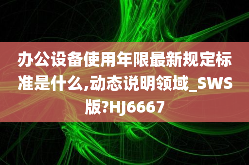 办公设备使用年限最新规定标准是什么,动态说明领域_SWS版?HJ6667