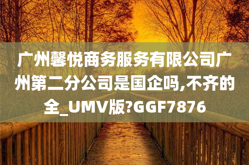 广州馨悦商务服务有限公司广州第二分公司是国企吗,不齐的全_UMV版?GGF7876