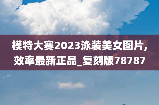 模特大赛2023泳装美女图片,效率最新正品_复刻版78787