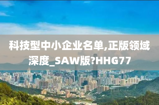 科技型中小企业名单,正版领域深度_SAW版?HHG77