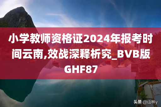 小学教师资格证2024年报考时间云南,效战深释析究_BVB版GHF87