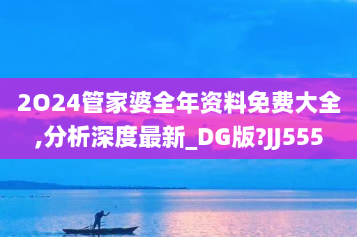 2O24管家婆全年资料免费大全,分析深度最新_DG版?JJ555