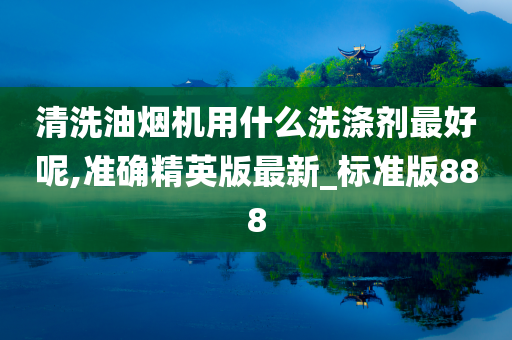 清洗油烟机用什么洗涤剂最好呢,准确精英版最新_标准版888