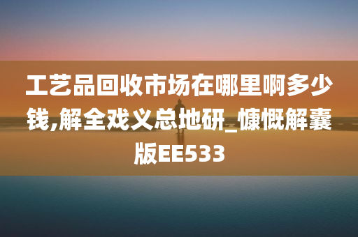 工艺品回收市场在哪里啊多少钱,解全戏义总地研_慷慨解囊版EE533