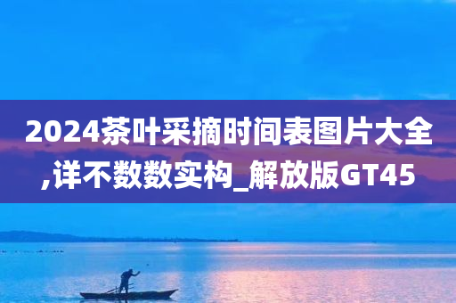 2024茶叶采摘时间表图片大全,详不数数实构_解放版GT45