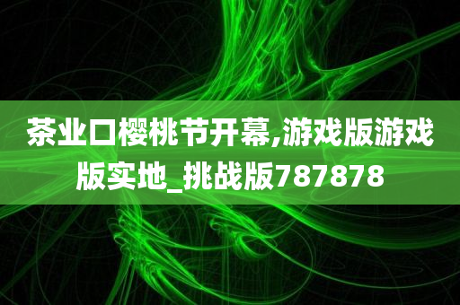 茶业口樱桃节开幕,游戏版游戏版实地_挑战版787878