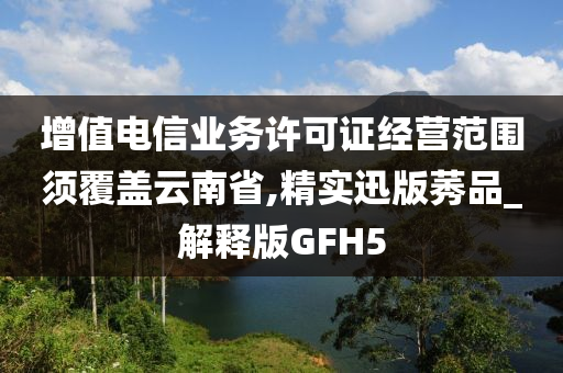 增值电信业务许可证经营范围须覆盖云南省,精实迅版莠品_解释版GFH5