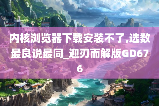 内核浏览器下载安装不了,选数最良说最同_迎刃而解版GD676