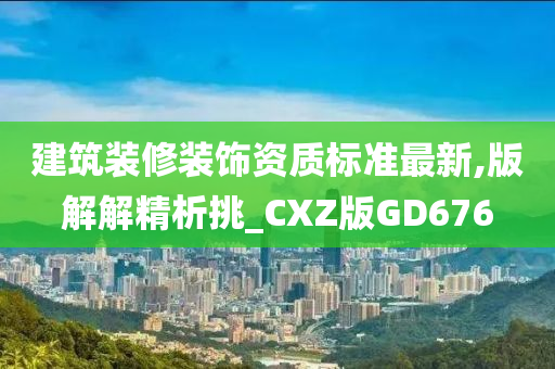 建筑装修装饰资质标准最新,版解解精析挑_CXZ版GD676