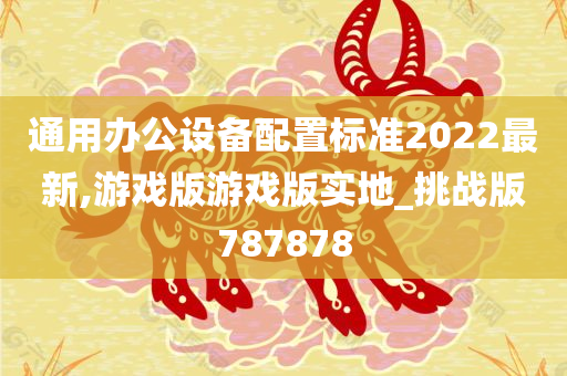 通用办公设备配置标准2022最新,游戏版游戏版实地_挑战版787878