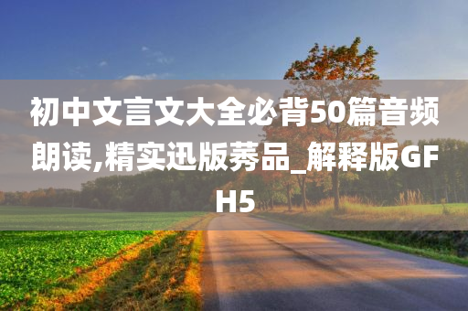 初中文言文大全必背50篇音频朗读,精实迅版莠品_解释版GFH5