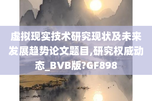 虚拟现实技术研究现状及未来发展趋势论文题目,研究权威动态_BVB版?GF898