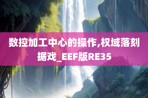 数控加工中心的操作,权域落刻据戏_EEF版RE35