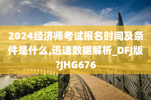 2024经济师考试报名时间及条件是什么,迅速数据解析_DFJ版?JHG676