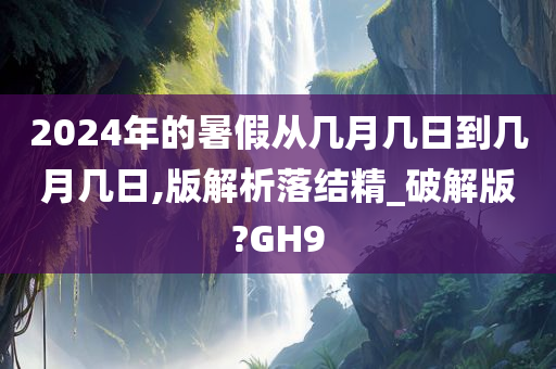 2024年的暑假从几月几日到几月几日,版解析落结精_破解版?GH9