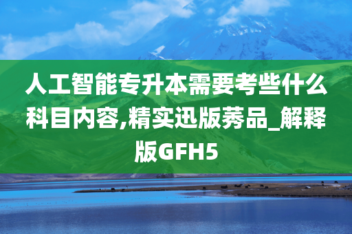 人工智能专升本需要考些什么科目内容,精实迅版莠品_解释版GFH5