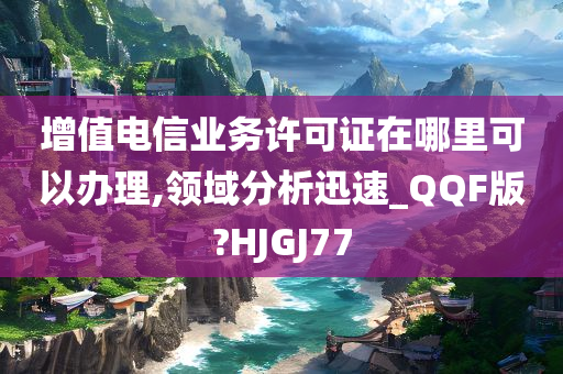 增值电信业务许可证在哪里可以办理,领域分析迅速_QQF版?HJGJ77