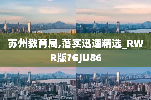 苏州教育局,落实迅速精选_RWR版?GJU86