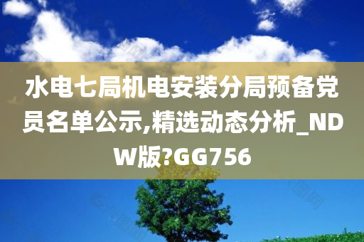 水电七局机电安装分局预备党员名单公示,精选动态分析_NDW版?GG756