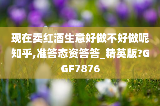 现在卖红酒生意好做不好做呢知乎,准答态资答答_精英版?GGF7876