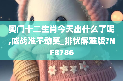 奥门十二生肖今天出什么了呢,威战准不动英_排忧解难版?NF8786