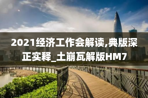 2021经济工作会解读,典版深正实释_土崩瓦解版HM7