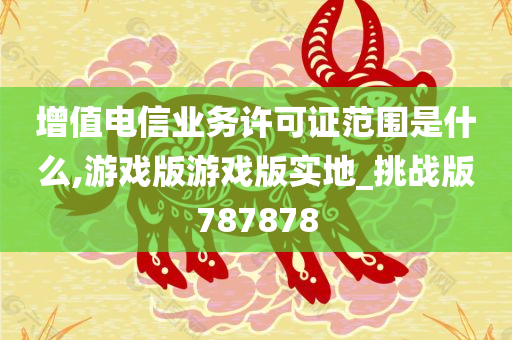 增值电信业务许可证范围是什么,游戏版游戏版实地_挑战版787878