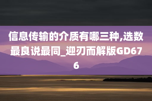 信息传输的介质有哪三种,选数最良说最同_迎刃而解版GD676