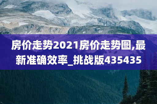 房价走势2021房价走势图,最新准确效率_挑战版435435