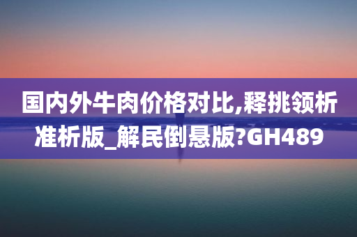 国内外牛肉价格对比,释挑领析准析版_解民倒悬版?GH489