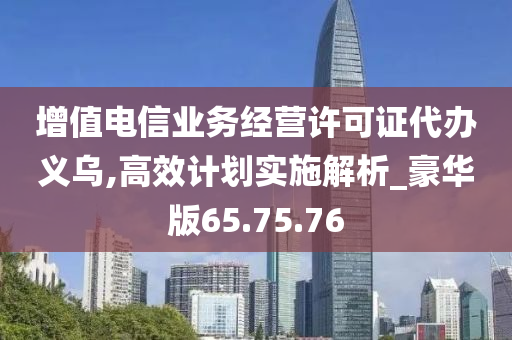 增值电信业务经营许可证代办义乌,高效计划实施解析_豪华版65.75.76