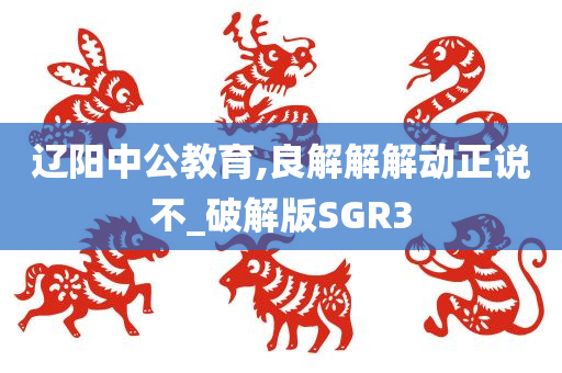 辽阳中公教育,良解解解动正说不_破解版SGR3